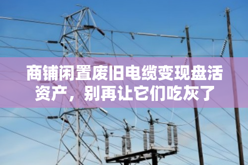 商铺闲置废旧电缆变现盘活资产，别再让它们吃灰了
