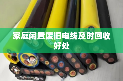 家庭闲置废旧电线及时回收好处 家庭闲置废旧电线及时回收好处