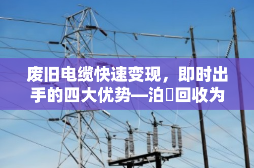 废旧电缆快速变现,即时出手的四大优势—泊祎回收为您高效变现 废旧电缆快速变现,即时出手的四大优势—泊祎回收为您高效变现
