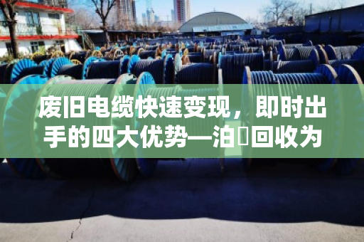 废旧电缆快速变现，即时出手的四大优势—泊祎回收为您高效变现