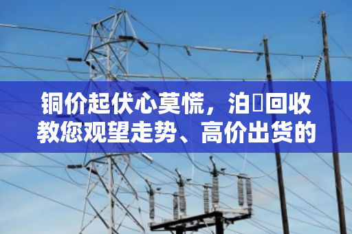 铜价起伏心莫慌,泊祎回收教您观望走势、高价出货的实在门道 铜价起伏心莫慌,泊祎回收教您观望走势、高价出货的实在门道
