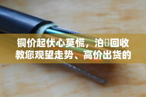 铜价起伏心莫慌,泊祎回收教您观望走势、高价出货的实在门道 铜价起伏心莫慌,泊祎回收教您观望走势、高价出货的实在门道