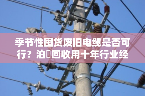 季节性囤货废旧电缆是否可行？泊祎回收用十年行业经验告诉你答案