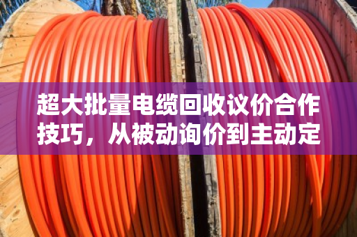 超大批量电缆回收议价合作技巧,从被动询价到主动定价 超大批量电缆回收议价合作技巧,从被动询价到主动定价