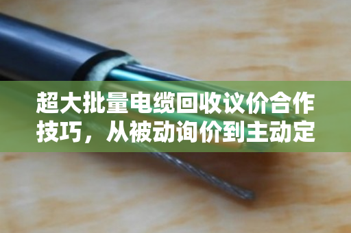 超大批量电缆回收议价合作技巧,从被动询价到主动定价 超大批量电缆回收议价合作技巧,从被动询价到主动定价
