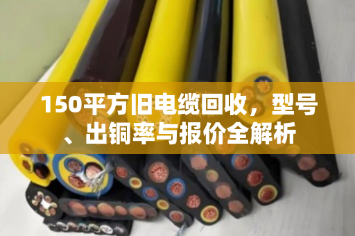 150平方旧电缆回收,型号、出铜率与报价全解析 150平方旧电缆回收,型号、出铜率与报价全解析