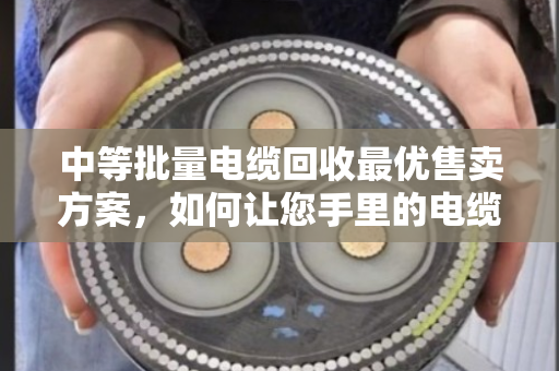 中等批量电缆回收最优售卖方案,如何让您手里的电缆卖出最高价 中等批量电缆回收最优售卖方案,如何让您手里的电缆卖出最高价