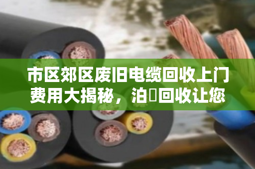 市区郊区废旧电缆回收上门费用大揭秘,泊祎回收让您卖得明白、用得放心 市区郊区废旧电缆回收上门费用大揭秘,泊祎回收让您卖得明白、用得放心