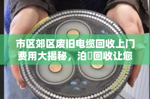 市区郊区废旧电缆回收上门费用大揭秘，泊祎回收让您卖得明白、用得放心