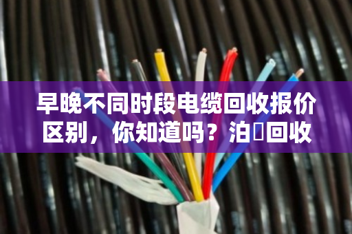 早晚不同时段电缆回收报价区别,你知道吗?泊祎回收教你抓住高价时机 早晚不同时段电缆回收报价区别,你知道吗?泊祎回收教你抓住高价时机