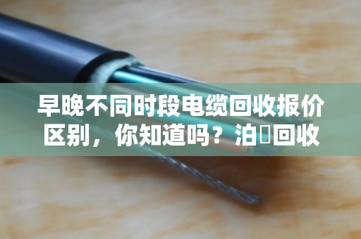 早晚不同时段电缆回收报价区别,你知道吗?泊祎回收教你抓住高价时机 早晚不同时段电缆回收报价区别,你知道吗?泊祎回收教你抓住高价时机