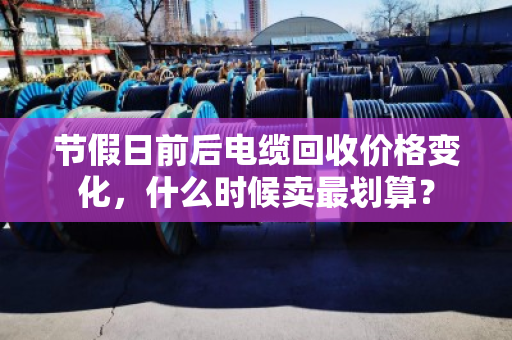 节假日前后电缆回收价格变化,什么时候卖最划算? 节假日前后电缆回收价格变化,什么时候卖最划算?
