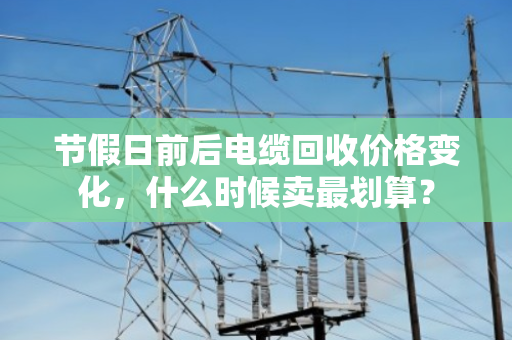 节假日前后电缆回收价格变化,什么时候卖最划算? 节假日前后电缆回收价格变化,什么时候卖最划算?