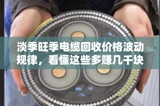 淡季旺季电缆回收价格波动规律，看懂这些多赚几千块