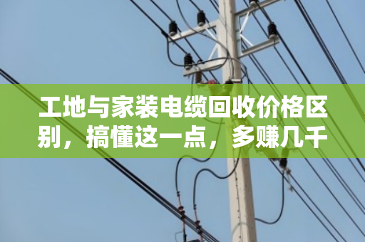 工地与家装电缆回收价格区别,搞懂这一点,多赚几千块 工地与家装电缆回收价格区别,搞懂这一点,多赚几千块