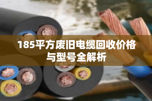 185平方废旧电缆回收价格与型号全解析 185平方废旧电缆回收价格与型号全解析