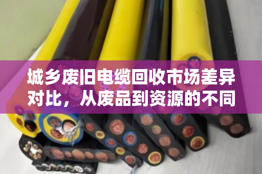 城乡废旧电缆回收市场差异对比,从废品到资源的不同路径 城乡废旧电缆回收市场差异对比,从废品到资源的不同路径