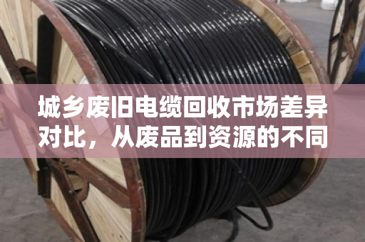 城乡废旧电缆回收市场差异对比，从废品到资源的不同路径