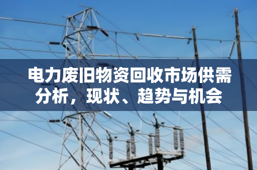 电力废旧物资回收市场供需分析，现状、趋势与机会
