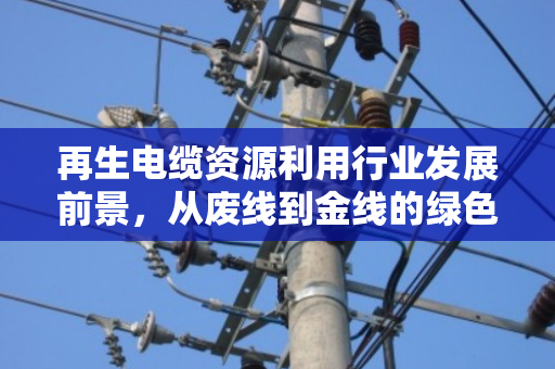 再生电缆资源利用行业发展前景,从废线到金线的绿色蜕变 再生电缆资源利用行业发展前景,从废线到金线的绿色蜕变