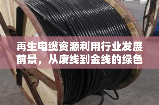 再生电缆资源利用行业发展前景，从废线到金线的绿色蜕变