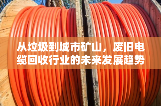 从垃圾到城市矿山，废旧电缆回收行业的未来发展趋势
