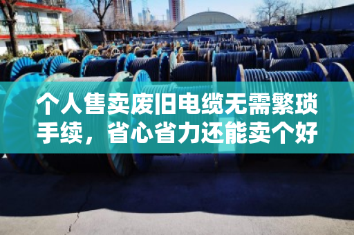 个人售卖废旧电缆无需繁琐手续,省心省力还能卖个好价钱 个人售卖废旧电缆无需繁琐手续,省心省力还能卖个好价钱