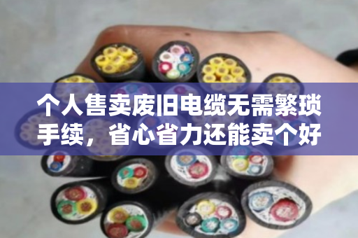 个人售卖废旧电缆无需繁琐手续，省心省力还能卖个好价钱