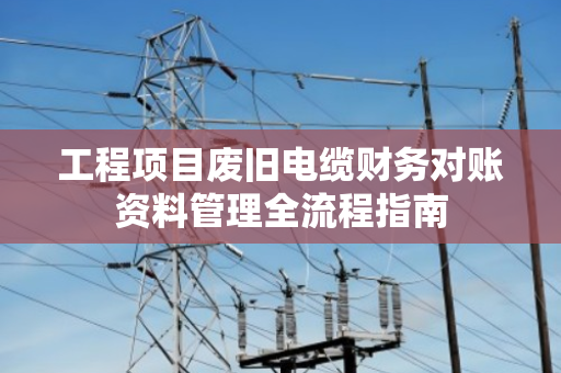 工程项目废旧电缆财务对账资料管理全流程指南 工程项目废旧电缆财务对账资料管理全流程指南