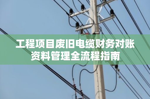 工程项目废旧电缆财务对账资料管理全流程指南 工程项目废旧电缆财务对账资料管理全流程指南