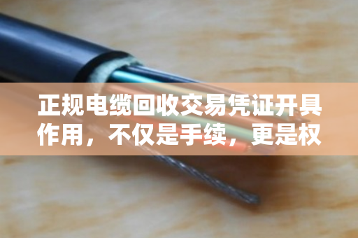 正规电缆回收交易凭证开具作用,不仅是手续,更是权益与责任的保障 正规电缆回收交易凭证开具作用,不仅是手续,更是权益与责任的保障