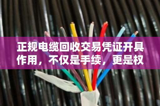 正规电缆回收交易凭证开具作用,不仅是手续,更是权益与责任的保障 正规电缆回收交易凭证开具作用,不仅是手续,更是权益与责任的保障