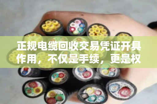 正规电缆回收交易凭证开具作用，不仅是手续，更是权益与责任的保障