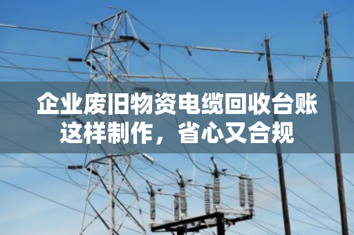 企业废旧物资电缆回收台账这样制作,省心又合规 企业废旧物资电缆回收台账这样制作,省心又合规