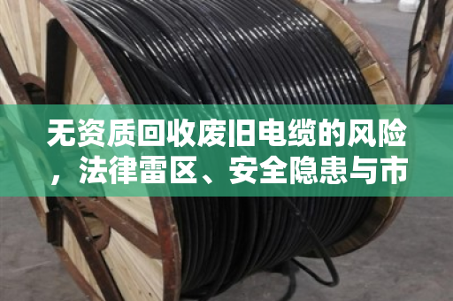 无资质回收废旧电缆的风险,法律雷区、安全隐患与市场乱象全解析 无资质回收废旧电缆的风险,法律雷区、安全隐患与市场乱象全解析