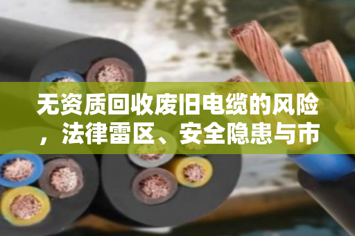 无资质回收废旧电缆的风险,法律雷区、安全隐患与市场乱象全解析 无资质回收废旧电缆的风险,法律雷区、安全隐患与市场乱象全解析