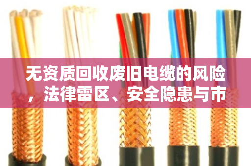 无资质回收废旧电缆的风险，法律雷区、安全隐患与市场乱象全解析