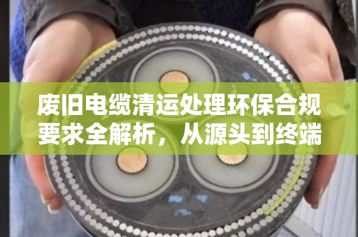 废旧电缆清运处理环保合规要求全解析,从源头到终端的规范之路 废旧电缆清运处理环保合规要求全解析,从源头到终端的规范之路