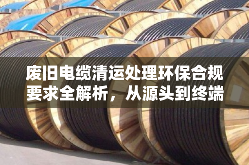 废旧电缆清运处理环保合规要求全解析，从源头到终端的规范之路