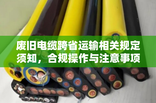废旧电缆跨省运输相关规定须知,合规操作与注意事项全解析 废旧电缆跨省运输相关规定须知,合规操作与注意事项全解析