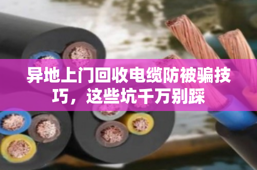 异地上门回收电缆防被骗技巧,这些坑千万别踩 异地上门回收电缆防被骗技巧,这些坑千万别踩