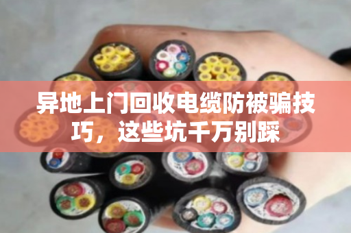 异地上门回收电缆防被骗技巧,这些坑千万别踩 异地上门回收电缆防被骗技巧,这些坑千万别踩