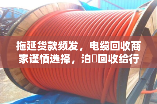拖延货款频发,电缆回收商家谨慎选择,泊祎回收给行业敲响警钟 拖延货款频发,电缆回收商家谨慎选择,泊祎回收给行业敲响警钟