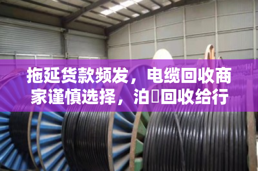 拖延货款频发,电缆回收商家谨慎选择,泊祎回收给行业敲响警钟 拖延货款频发,电缆回收商家谨慎选择,泊祎回收给行业敲响警钟