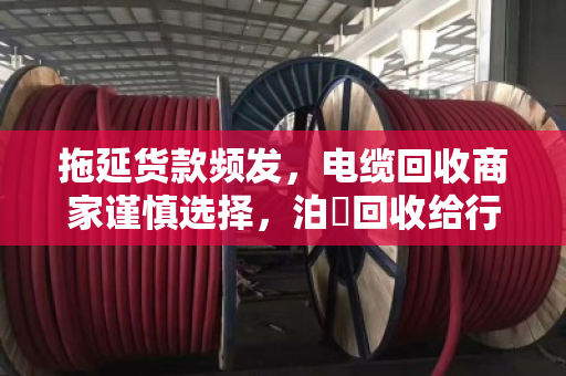 拖延货款频发，电缆回收商家谨慎选择，泊祎回收给行业敲响警钟