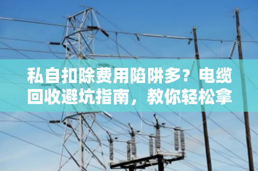 私自扣除费用陷阱多?电缆回收避坑指南,教你轻松拿高价 私自扣除费用陷阱多?电缆回收避坑指南,教你轻松拿高价