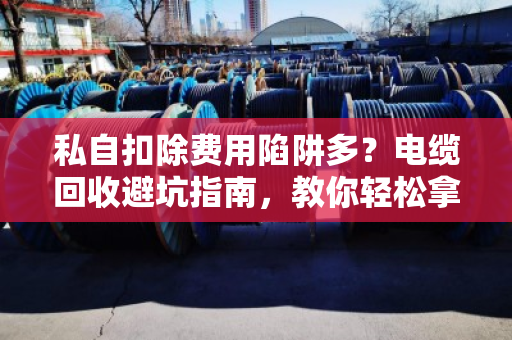 私自扣除费用陷阱多?电缆回收避坑指南,教你轻松拿高价 私自扣除费用陷阱多?电缆回收避坑指南,教你轻松拿高价