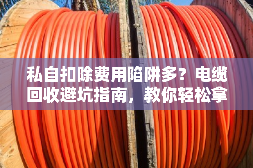 私自扣除费用陷阱多？电缆回收避坑指南，教你轻松拿高价