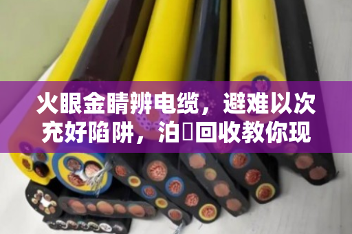 火眼金睛辨电缆,避难以次充好陷阱,泊祎回收教你现场成色评定法 火眼金睛辨电缆,避难以次充好陷阱,泊祎回收教你现场成色评定法