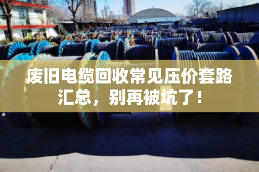 废旧电缆回收常见压价套路汇总,别再被坑了! 废旧电缆回收常见压价套路汇总,别再被坑了!